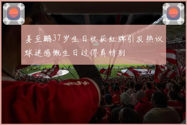 姜至鹏37岁生日收获红牌引发热议球迷感慨生日过得真特别