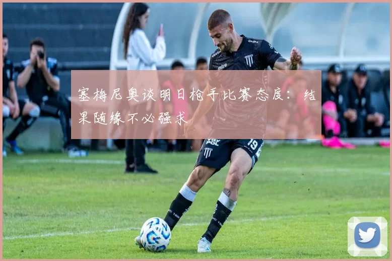 塞梅尼奥谈明日枪手比赛态度：结果随缘不必强求