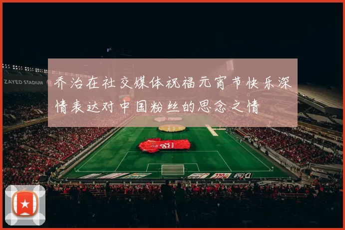 乔治在社交媒体祝福元宵节快乐深情表达对中国粉丝的思念之情