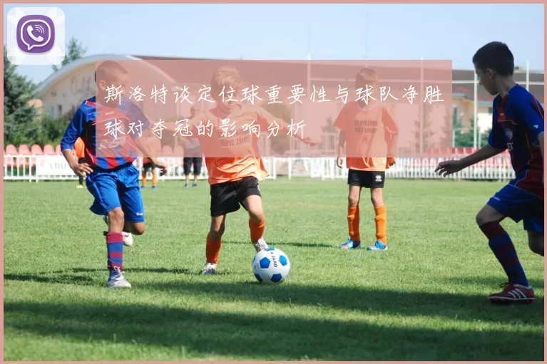 斯洛特谈定位球重要性与球队净胜球对夺冠的影响分析