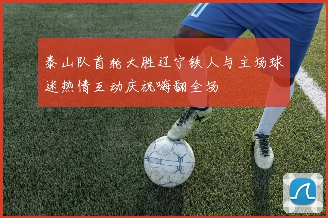泰山队首轮大胜辽宁铁人与主场球迷热情互动庆祝嗨翻全场