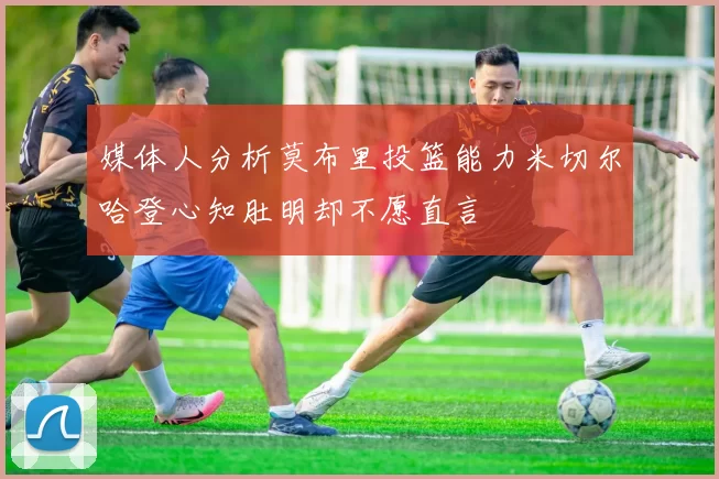 媒体人分析莫布里投篮能力米切尔哈登心知肚明却不愿直言