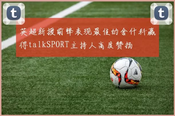 英超新援前锋表现最佳的舍什科赢得talkSPORT主持人高度赞扬