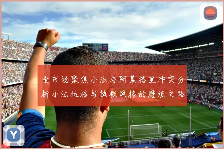 全市场聚焦小法与阿莱格里冲突分析小法性格与执教风格的磨练之路