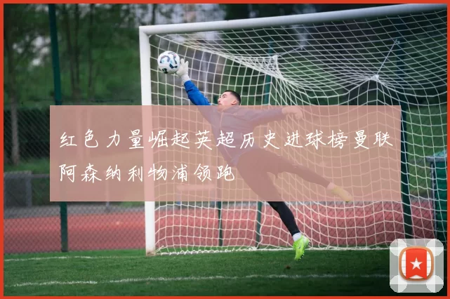 红色力量崛起英超历史进球榜曼联阿森纳利物浦领跑