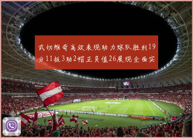 武切维奇高效表现助力球队胜利19分11板3助2帽正负值26展现全面实力
