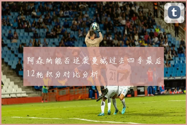 阿森纳能否逆袭曼城过去四季最后12轮积分对比分析