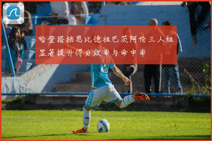 哈登搭档恩比德祖巴茨阿伦三人组显著提升得分效率与命中率