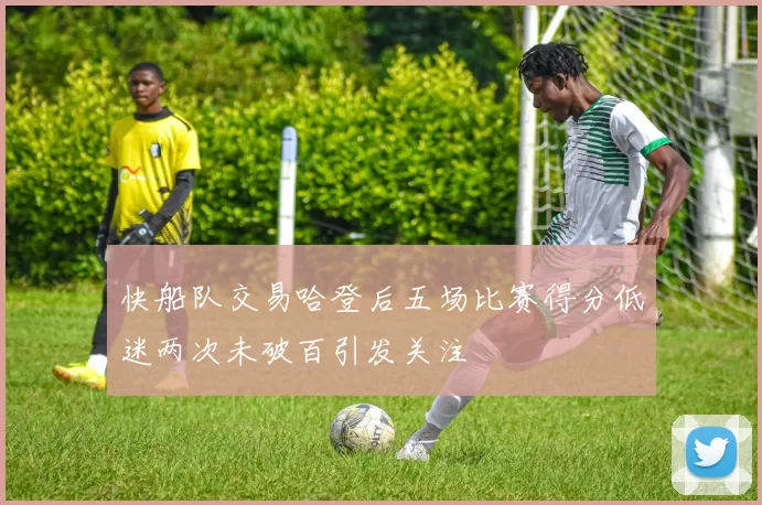 快船队交易哈登后五场比赛得分低迷两次未破百引发关注