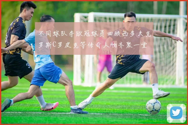 不同球队夺欧冠球员回顾西多夫克罗斯C罗皮克等传奇人物齐聚一堂