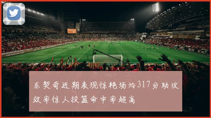 东契奇近期表现惊艳场均317分助攻效率惊人投篮命中率超高