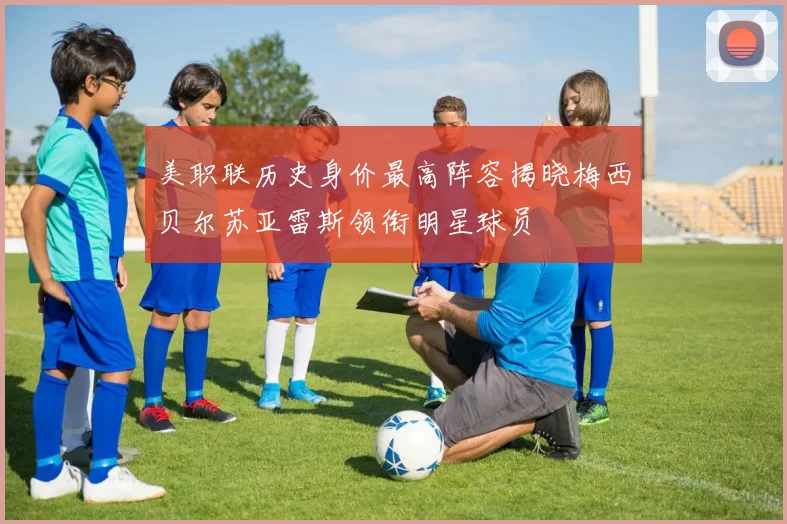 美职联历史身价最高阵容揭晓梅西贝尔苏亚雷斯领衔明星球员