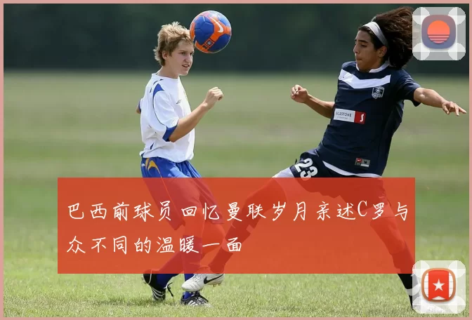 巴西前球员回忆曼联岁月亲述C罗与众不同的温暖一面