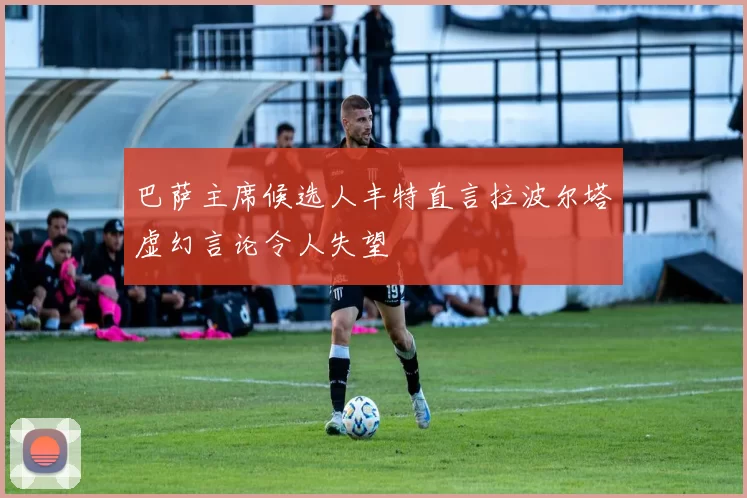 巴萨主席候选人丰特直言拉波尔塔虚幻言论令人失望