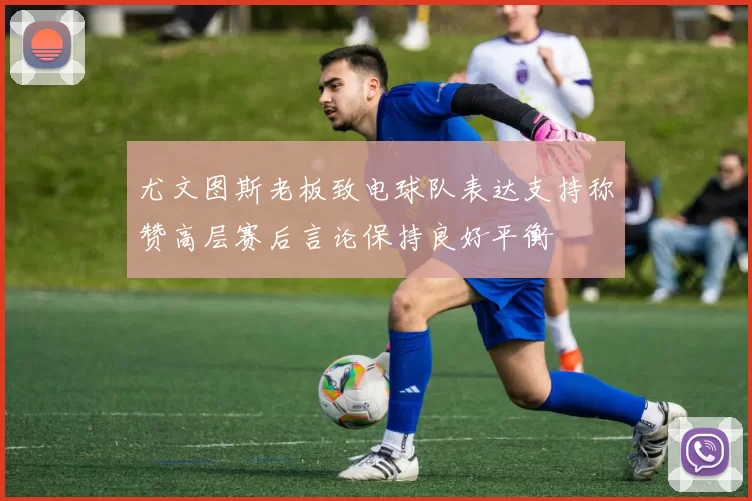 尤文图斯老板致电球队表达支持称赞高层赛后言论保持良好平衡