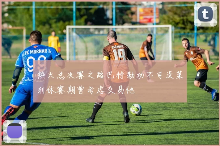 热火总决赛之路巴特勒功不可没莱利休赛期曾考虑交易他