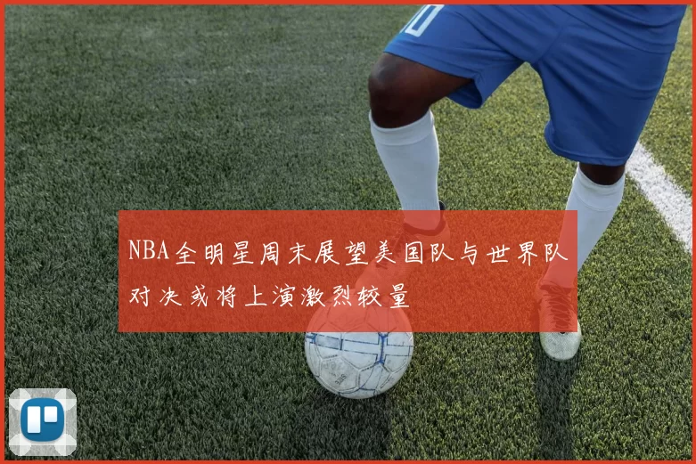 NBA全明星周末展望美国队与世界队对决或将上演激烈较量