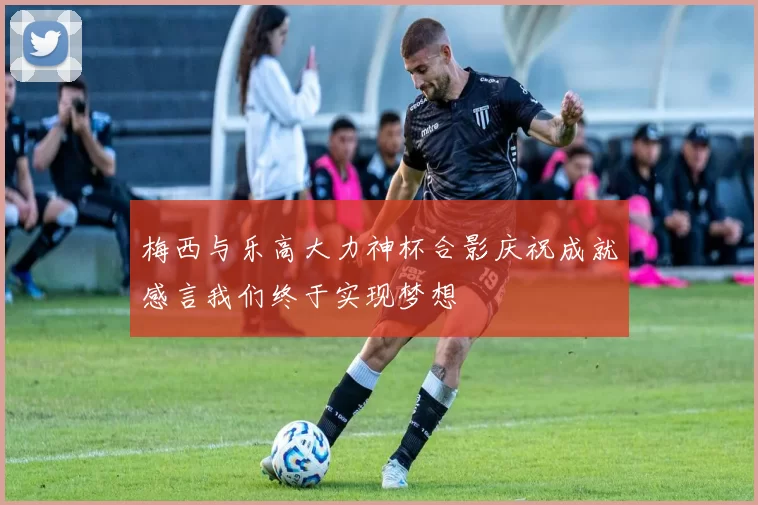 梅西与乐高大力神杯合影庆祝成就感言我们终于实现梦想