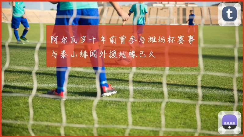 阿尔瓦罗十年前曾参与潍坊杯赛事与泰山绯闻外援结缘已久