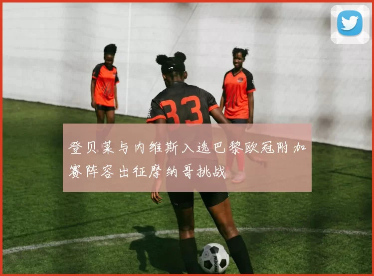 登贝莱与内维斯入选巴黎欧冠附加赛阵容出征摩纳哥挑战