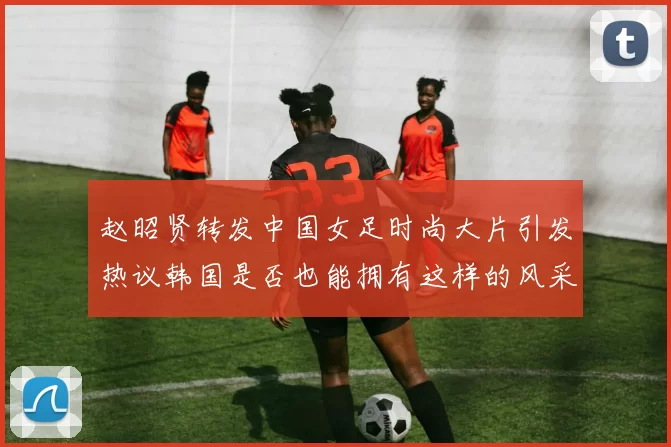 赵昭贤转发中国女足时尚大片引发热议韩国是否也能拥有这样的风采