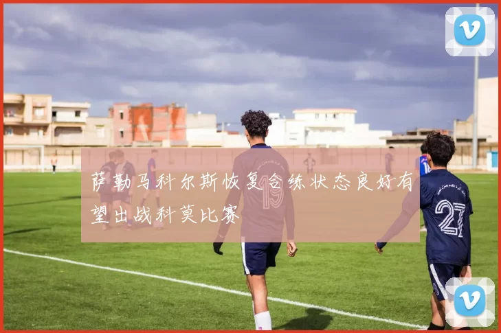 萨勒马科尔斯恢复合练状态良好有望出战科莫比赛