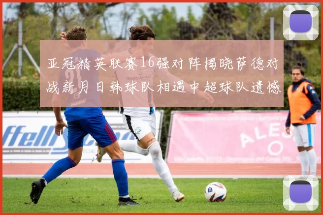 亚冠精英联赛16强对阵揭晓萨德对战新月日韩球队相遇中超球队遗憾出局