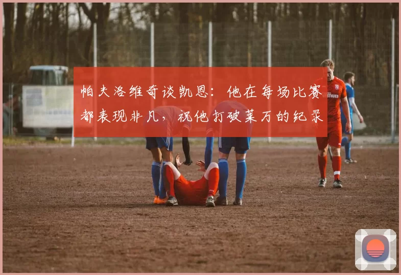 帕夫洛维奇谈凯恩：他在每场比赛都表现非凡，祝他打破莱万的纪录