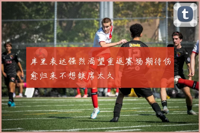 库里表达强烈渴望重返赛场期待伤愈归来不想缺席太久