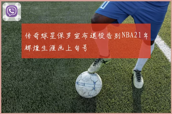 传奇球星保罗宣布退役告别NBA21年辉煌生涯画上句号
