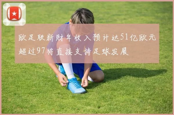 欧足联新财年收入预计达51亿欧元超过97将直接支持足球发展