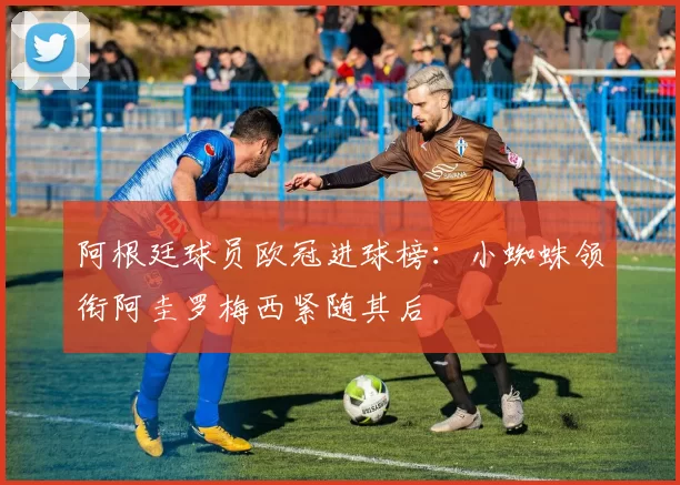 阿根廷球员欧冠进球榜：小蜘蛛领衔阿圭罗梅西紧随其后