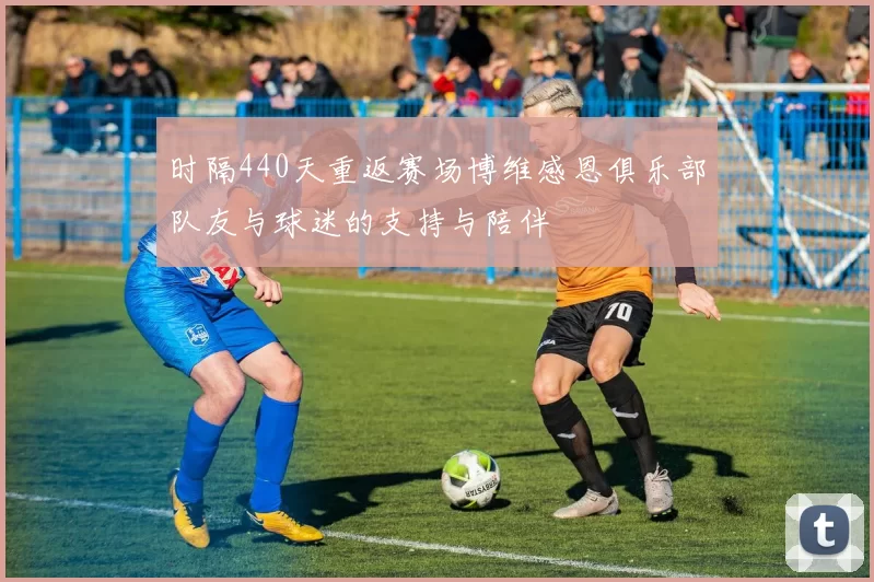 时隔440天重返赛场博维感恩俱乐部队友与球迷的支持与陪伴