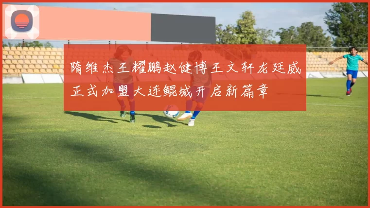 隋维杰王耀鹏赵健博王文轩龙廷威正式加盟大连鲲城开启新篇章