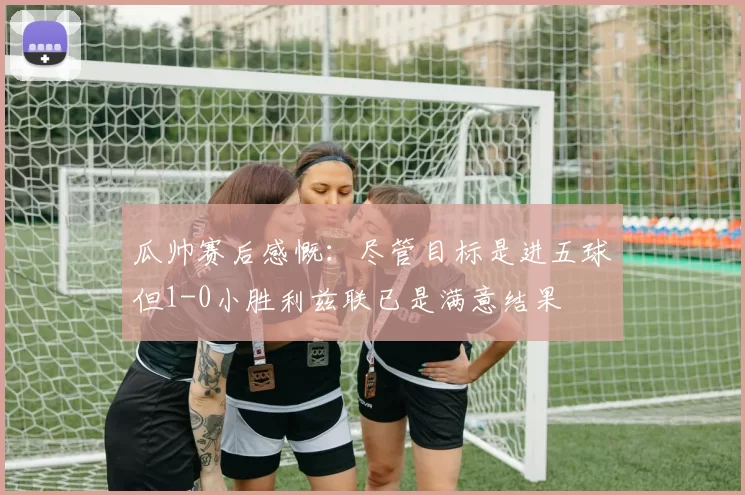 瓜帅赛后感慨：尽管目标是进五球但1-0小胜利兹联已是满意结果