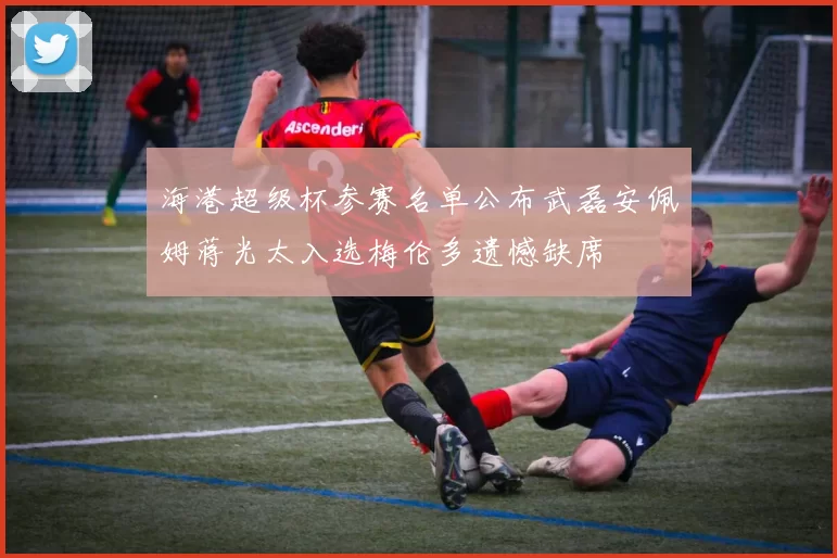海港超级杯参赛名单公布武磊安佩姆蒋光太入选梅伦多遗憾缺席