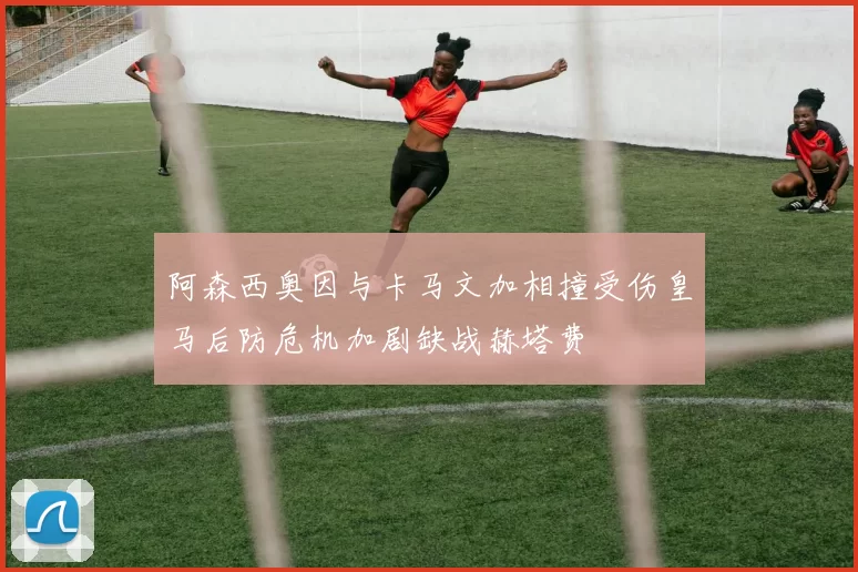 阿森西奥因与卡马文加相撞受伤皇马后防危机加剧缺战赫塔费