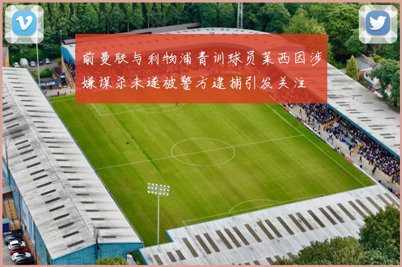 前曼联与利物浦青训球员莱西因涉嫌谋杀未遂被警方逮捕引发关注
